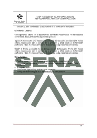 LÍNEA TECNOLÓGICA DEL PROGRAMA: CLIENTE
                          RED TECNOLÓGICA: VENTAS Y COMERCIALIZACION
Sistema de Gestión
   de la Calidad


    (Opción 2), Seis semestres o su equivalente en la profesión de mercadeo.

Experiencia Laboral:

Con experiencia laboral en el desarrollo de actividades relacionadas con Operaciones
comerciales, de acuerdo con las siguientes opciones:

Opción 1: Veinticuatro (24) meses de Experiencia: de los cuales Dieciocho (18) meses
estarán relacionados con el ejercicio de la profesión u oficio objeto de la formación
profesional y Seis (6) meses en labores de docencia en Operaciones comerciales.

Opción 2: Treinta y seis (36) meses de Experiencia: de los cuales Treinta (30) meses
estarán relacionados con el ejercicio de la profesión u oficio objeto de la formación
profesional y Seis (6) meses en labores de docencia en Operaciones comerciales.

Competencias:

• Realizar operaciones comerciales según política de la organización
• Interactuar con clientes de acuerdo con políticas y estrategias de servicio de la
  compañía.
• Trabajo en equipo
• Formulación, ejecución y evaluación de proyectos
• Manejo de las tecnologías de la información y la comunicación




                                                                                      25
 
