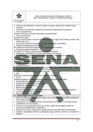 LÍNEA TECNOLÓGICA DEL PROGRAMA: CLIENTE
                            RED TECNOLÓGICA: VENTAS Y COMERCIALIZACION
Sistema de Gestión
   de la Calidad


 • Técnicas de verificación y control. Conteo, muestreo, observación, relación peso
    volumen.
 • Trámite de devoluciones. Registro de devolución Reposición de mercancía.
 • Tipos de estanterías
 Ligeras, dinámicas, carrusel, patemoster, transelevadores
 • Tipos de extracción
 Extracción en altura
 Picking a nivel de suelo, ubicación en altura y picking a bajo nivel, Picking a medio nivel,
    Picking alto nivel
 • Formas de extracción de objetos. Manual, mecanizado, automático
 • Métodos de preparación de pedidos
 Por sistemas. Por tipo de extracción. Por movimientos y circuitos
 • Tipos de armados de pedidos.
 Por pedido, en bloque, bloque manual. Seguridad industrial.
 • Manejo de computadoras. Herramientas básicas de sistemas
 • Técnicas para el registro de información de recibo y despacho de objetos.
 • Manejo de objetos y código de barras.
 Conceptualización, tipos de código y simbología, características del código de
 Barras, tipos de impresión: Impresión de Film master
 • Codificación de los objetos. Radio frecuencia.
 • Código de barras
 • Lectores ópticos, Lector de lápiz, Lector portátil C.C.D, Lector portátil Láser, Lector
    fijo de mesa, Lector fijo C.C.D., Lector fijo láser
 • Internet, navegación, página Web, búsqueda
 • EDI.
 Definición, componentes, aplicaciones, formatos, software
 • E.C.R.
 Aspectos logísticos. Reabastecimiento continuo. Aspectos comerciales.
 • Surtido eficiente. Promoción eficiente.
 • Introducción eficiente de nuevos productos.
 • Beneficios. Requerimientos
 • Manejo administrativo
 • Técnicas para el registro de la información de los objetos recibidos y entregados.
 • Herramientas básicas y de sistemas
 • Manejo de computadoras
3.2 CONOCIMIENTOS DE PROCESO
 • Efectuar la entrada y salida de los objetos de acuerdo a la programación establecida
    por la organización
 • Inspeccionar los objetos aplicando las técnicas de verificación con la información
    contenida en los documentos
 • Cumplir con las especificaciones del recibo y salida de los objetos según los
    documentos establecidos y registrados
 • Verificar la entrada y salida de los objetos frente a los documentos y físicamente
 • Clasificar los objetos recibidos y entregados según clientes, procesos o unidades de
    negocio


                                                                                         27
 