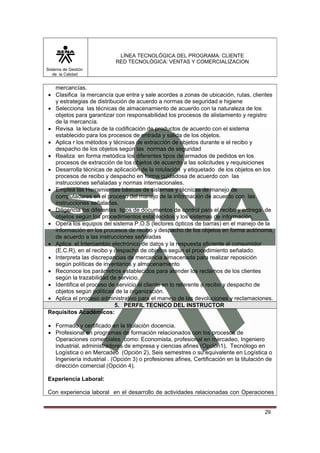 LÍNEA TECNOLÓGICA DEL PROGRAMA: CLIENTE
                           RED TECNOLÓGICA: VENTAS Y COMERCIALIZACION
Sistema de Gestión
   de la Calidad


  mercancías.
• Clasifica la mercancía que entra y sale acordes a zonas de ubicación, rutas, clientes
  y estrategias de distribución de acuerdo a normas de seguridad e higiene
• Selecciona las técnicas de almacenamiento de acuerdo con la naturaleza de los
  objetos para garantizar con responsabilidad los procesos de alistamiento y registro
  de la mercancía.
• Revisa la lectura de la codificación de productos de acuerdo con el sistema
  establecido para los procesos de entrada y salida de los objetos.
• Aplica r los métodos y técnicas de extracción de objetos durante e el recibo y
  despacho de los objetos según las normas de seguridad
• Realiza en forma metódica los diferentes tipos de armados de pedidos en los
  procesos de extracción de los objetos de acuerdo a las solicitudes y requisiciones
• Desarrolla técnicas de aplicación de la rotulación y etiquetado de los objetos en los
  procesos de recibo y despacho en forma cuidadosa de acuerdo con las
  instrucciones señaladas y normas internacionales.
• Emplea las Herramientas básicas de sistemas y técnicas de manejo de
  computadores en el proceso del manejo de la información de acuerdo con las
  instrucciones señaladas.
• Diligencia los diferentes tipos de documentos de control para el recibo y entrega de
  objetos según los procedimientos establecidos y los sistemas de información.
• Opera los equipos del sistema P.O.S (lectores ópticos de barras) en el manejo de la
  información en los procesos de recibo y despacho de los objetos en forma autónoma,
  de acuerdo a las instrucciones señaladas
• Aplica el Intercambio electrónico de datos y la respuesta eficiente al consumidor
  (E.C.R), en el recibo y despacho de objetos según el procedimiento señalado.
• Interpreta las discrepancias de mercancía almacenada para realizar reposición
  según políticas de inventarios y almacenamiento
• Reconoce los parámetros establecidos para atender los reclamos de los clientes
  según la trazabilidad de servicio.
• Identifica el proceso de servicio al cliente en lo referente a recibo y despacho de
  objetos según políticas de la organización.
• Aplica el proceso administrativo para el manejo de las devoluciones y reclamaciones.
                          5. PERFIL TECNICO DEL INSTRUCTOR
Requisitos Académicos:

• Formado y certificado en la titulación docencia.
• Profesional en programas de formación relacionados con los procesos de
  Operaciones comerciales como: Economista, profesional en mercadeo, Ingeniero
  industrial, administradores de empresa y ciencias afines (Opción1), Tecnólogo en
  Logística o en Mercadeo (Opción 2), Seis semestres o su equivalente en Logística o
  Ingeniería industrial . (Opción 3) o profesiones afines, Certificación en la titulación de
  dirección comercial (Opción 4).

Experiencia Laboral:

Con experiencia laboral en el desarrollo de actividades relacionadas con Operaciones


                                                                                         29
 