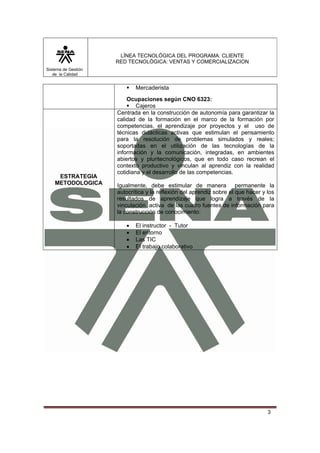 LÍNEA TECNOLÓGICA DEL PROGRAMA: CLIENTE
                     RED TECNOLÓGICA: VENTAS Y COMERCIALIZACION
Sistema de Gestión
   de la Calidad


                            Mercaderista
                         Ocupaciones según CNO 6323:
                             Cajeros
                     Centrada en la construcción de autonomía para garantizar la
                     calidad de la formación en el marco de la formación por
                     competencias, el aprendizaje por proyectos y el uso de
                     técnicas didácticas activas que estimulan el pensamiento
                     para la resolución de problemas simulados y reales;
                     soportadas en el utilización de las tecnologías de la
                     información y la comunicación, integradas, en ambientes
                     abiertos y pluritecnológicos, que en todo caso recrean el
                     contexto productivo y vinculan al aprendiz con la realidad
                     cotidiana y el desarrollo de las competencias.
     ESTRATEGIA
    METODOLOGICA     Igualmente, debe estimular de manera permanente la
                     autocrítica y la reflexión del aprendiz sobre el que hacer y los
                     resultados de aprendizaje que logra a través de la
                     vinculación activa de las cuatro fuentes de información para
                     la construcción de conocimiento:

                        •   El instructor - Tutor
                        •   El entorno
                        •   Las TIC
                        •   El trabajo colaborativo




                                                                                  3
 