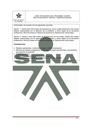 LÍNEA TECNOLÓGICA DEL PROGRAMA: CLIENTE
                         RED TECNOLÓGICA: VENTAS Y COMERCIALIZACION
Sistema de Gestión
   de la Calidad


comerciales, de acuerdo con las siguientes opciones:

Opción 1: Veinticuatro (24) meses de Experiencia: de los cuales Dieciocho (18) meses
estarán relacionados con el ejercicio de la profesión u oficio objeto de la formación
profesional y Seis (6) meses en labores de docencia en Operaciones comerciales.

Opción 2: Treinta y seis (36) meses de Experiencia: de los cuales Treinta (30) meses
estarán relacionados con el ejercicio de la profesión u oficio objeto de la formación
profesional y Seis (6) meses en labores de docencia en Operaciones comerciales.

Competencias:

• Realizar operaciones comerciales según política empresarial.
• Efectuar los recibos y despachos de los objetos según requisiciones y documentos
  que soportan la actividad.
• Trabajo en equipo
• Formulación, ejecución y evaluación de proyectos
• Manejo de las tecnologías de la información y la comunicación




                                                                                 30
 