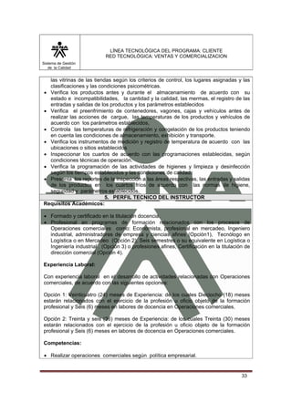 LÍNEA TECNOLÓGICA DEL PROGRAMA: CLIENTE
                           RED TECNOLÓGICA: VENTAS Y COMERCIALIZACION
Sistema de Gestión
   de la Calidad


  las vitrinas de las tiendas según los criterios de control, los lugares asignadas y las
  clasificaciones y las condiciones psicométricas.
• Verifica los productos antes y durante el almacenamiento de acuerdo con su
  estado e incompatibilidades, la cantidad y la calidad, las mermas, el registro de las
  entradas y salidas de los productos y los parámetros establecidos
• Verifica el preenfrimiento de contenedores, vagones, cajas y vehículos antes de
  realizar las acciones de cargue, las temperaturas de los productos y vehículos de
  acuerdo con los parámetros establecidos,
• Controla las temperaturas de refrigeración y congelación de los productos teniendo
  en cuenta las condiciones de almacenamiento, exhibición y transporte.
• Verifica los instrumentos de medición y registro de temperatura de acuerdo con las
  ubicaciones o sitios establecidos
• Inspeccionar los cuartos de acuerdo con las programaciones establecidas, según
  condiciones técnicas de operación.
• Verifica la programación de las actividades de higienes y limpieza y desinfección
  según los tiempos establecidos y las condiciones de calidad.
• Presenta los reportes de la inspección a las áreas respectivas, las entradas y salidas
  de los productos en los cuartos fríos de acuerdo con las normas de higiene,
  seguridad y parámetros establecidos.
                           5. PERFIL TECNICO DEL INSTRUCTOR
Requisitos Académicos:

• Formado y certificado en la titulación docencia.
• Profesional en programas de formación relacionados con los procesos de
  Operaciones comerciales como: Economista, profesional en mercadeo, Ingeniero
  industrial, administradores de empresa y ciencias afines (Opción1), Tecnólogo en
  Logística o en Mercadeo (Opción 2), Seis semestres o su equivalente en Logística o
  Ingeniería industrial . (Opción 3) o profesiones afines, Certificación en la titulación de
  dirección comercial (Opción 4).

Experiencia Laboral:

Con experiencia laboral en el desarrollo de actividades relacionadas con Operaciones
comerciales, de acuerdo con las siguientes opciones:

Opción 1: Veinticuatro (24) meses de Experiencia: de los cuales Dieciocho (18) meses
estarán relacionados con el ejercicio de la profesión u oficio objeto de la formación
profesional y Seis (6) meses en labores de docencia en Operaciones comerciales.

Opción 2: Treinta y seis (36) meses de Experiencia: de los cuales Treinta (30) meses
estarán relacionados con el ejercicio de la profesión u oficio objeto de la formación
profesional y Seis (6) meses en labores de docencia en Operaciones comerciales.

Competencias:

• Realizar operaciones comerciales según política empresarial.


                                                                                        33
 