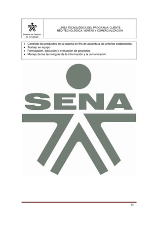 LÍNEA TECNOLÓGICA DEL PROGRAMA: CLIENTE
                            RED TECNOLÓGICA: VENTAS Y COMERCIALIZACION
Sistema de Gestión
   de la Calidad


•   Controlar los productos en la cadena en frio de acuerdo a los criterios establecidos.
•   Trabajo en equipo
•   Formulación, ejecución y evaluación de proyectos
•   Manejo de las tecnologías de la información y la comunicación




                                                                                       34
 