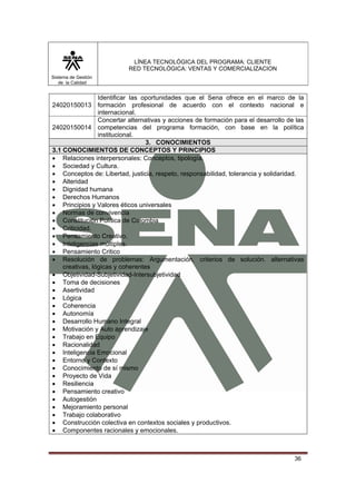 LÍNEA TECNOLÓGICA DEL PROGRAMA: CLIENTE
                           RED TECNOLÓGICA: VENTAS Y COMERCIALIZACION
Sistema de Gestión
   de la Calidad


                 Identificar las oportunidades que el Sena ofrece en el marco de la
24020150013 formación profesional de acuerdo con el contexto nacional e
                 internacional.
                 Concertar alternativas y acciones de formación para el desarrollo de las
24020150014 competencias del programa formación, con base en la política
                 institucional.
                                  3. CONOCIMIENTOS
3.1 CONOCIMIENTOS DE CONCEPTOS Y PRINCIPIOS
• Relaciones interpersonales: Conceptos, tipología.
• Sociedad y Cultura.
• Conceptos de: Libertad, justicia, respeto, responsabilidad, tolerancia y solidaridad.
• Alteridad
• Dignidad humana
• Derechos Humanos
• Principios y Valores éticos universales
• Normas de convivencia
• Constitución Política de Colombia
• Criticidad.
• Pensamiento Creativo.
• Inteligencias múltiples.
• Pensamiento Critico
• Resolución de problemas: Argumentación, criterios de solución. alternativas
    creativas, lógicas y coherentes
• Objetividad-Subjetividad-Intersubjetividad
• Toma de decisiones
• Asertividad
• Lógica
• Coherencia
• Autonomía
• Desarrollo Humano Integral
• Motivación y Auto aprendizaje
• Trabajo en Equipo
• Racionalidad
• Inteligencia Emocional
• Entorno y Contexto
• Conocimiento de sí mismo
• Proyecto de Vida
• Resiliencia
• Pensamiento creativo
• Autogestión
• Mejoramiento personal
• Trabajo colaborativo
• Construcción colectiva en contextos sociales y productivos.
• Componentes racionales y emocionales.



                                                                                     36
 