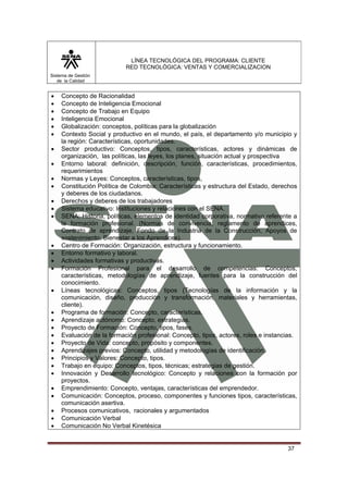 LÍNEA TECNOLÓGICA DEL PROGRAMA: CLIENTE
                           RED TECNOLÓGICA: VENTAS Y COMERCIALIZACION
Sistema de Gestión
   de la Calidad


•   Concepto de Racionalidad
•   Concepto de Inteligencia Emocional
•   Concepto de Trabajo en Equipo
•   Inteligencia Emocional
•   Globalización: conceptos, políticas para la globalización
•   Contexto Social y productivo en el mundo, el país, el departamento y/o municipio y
    la región: Características, oportunidades.
•   Sector productivo: Conceptos, tipos, características, actores y dinámicas de
    organización, las políticas, las leyes, los planes, situación actual y prospectiva
•   Entorno laboral: definición, descripción, función, características, procedimientos,
    requerimientos
•   Normas y Leyes: Conceptos, características, tipos,
•   Constitución Política de Colombia: Características y estructura del Estado, derechos
    y deberes de los ciudadanos.
•   Derechos y deberes de los trabajadores
•   Sistema educativo: Instituciones y relaciones con el SENA.
•   SENA: Historia, políticas, elementos de identidad corporativa, normativa referente a
    la formación profesional. (Normas de convivencia, reglamento de aprendices,
    Contrato de aprendizaje, Fondo de la Industria de la Construcción, Apoyos de
    sostenimiento, Bienestar a los Aprendices).
•   Centro de Formación: Organización, estructura y funcionamiento.
•   Entorno formativo y laboral.
•   Actividades formativas y productivas.
•   Formación Profesional para el desarrollo de competencias: Conceptos,
    características, metodologías de aprendizaje, fuentes para la construcción del
    conocimiento.
•   Líneas tecnológicas: Conceptos, tipos (Tecnologías de la información y la
    comunicación, diseño, producción y transformación, materiales y herramientas,
    cliente).
•   Programa de formación: Concepto, características.
•   Aprendizaje autónomo: Concepto, estrategias.
•   Proyecto de Formación: Concepto, tipos, fases.
•   Evaluación de la formación profesional: Concepto, tipos, actores, roles e instancias.
•   Proyecto de Vida: concepto, propósito y componentes.
•   Aprendizajes previos: Concepto, utilidad y metodologías de identificación.
•   Principios y Valores: Concepto, tipos.
•   Trabajo en equipo: Conceptos, tipos, técnicas; estrategias de gestión.
•   Innovación y Desarrollo tecnológico: Concepto y relaciones con la formación por
    proyectos.
•   Emprendimiento: Concepto, ventajas, características del emprendedor.
•   Comunicación: Conceptos, proceso, componentes y funciones tipos, características,
    comunicación asertiva.
•   Procesos comunicativos, racionales y argumentados
•   Comunicación Verbal
•   Comunicación No Verbal Kinetésica


                                                                                     37
 
