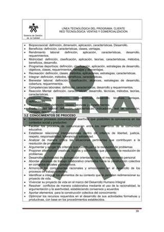 LÍNEA TECNOLÓGICA DEL PROGRAMA: CLIENTE
                           RED TECNOLÓGICA: VENTAS Y COMERCIALIZACION
Sistema de Gestión
   de la Calidad


•  Biopsicosocial: definición, dimensión, aplicación, características. Desarrollo.
•  Beneficios: definición, características, clases, ventajas.
•  Rendimiento      laboral:    definición,    aplicación,    características,  desarrollo,
   requerimientos.
• Motricidad: definición, clasificación, aplicación, teorías, características, métodos,
   beneficios, desarrollo.
• Programas deportivos: definición, clasificación, aplicación, estrategias de desarrollo,
   objetivos, clases, requerimientos, ventajas y desventajas.
• Recreación: definición, clases, métodos, aplicaciones, estrategias, características.
• Integrar: definición, métodos, beneficios, características.
• Bienestar laboral: definición, clasificación, alcances, estrategias de desarrollo,
   cobertura, requerimientos.
• Competencias laborales: definición, características, desarrollo y requerimientos.
• Reacción Mental: definición, características, desarrollo, técnicas, métodos, teorías,
   características.
• Destreza motora: definición, características, desarrollo, técnicas, ventajas,
   aplicaciones.
• Psicomotricidad: definición, clases, técnicas y procedimientos.
• Productividad laboral: definición, características, indicadores, test de valoración,
   ventajas, desventajas.
3.2 CONOCIMIENTOS DE PROCESO
• Establecer procesos comunicativos asertivos que posibiliten la convivencia en los
   contextos social y productivo
• Facilitar los procesos de comunicación entre los miembros de la comunidad
   educativa.
• Establecer relaciones interpersonales dentro de criterios de libertad, justicia,
   respeto, responsabilidad, tolerancia y solidaridad.
• Analizar de manera crítica las situaciones pertinentes que contribuyen a la
   resolución de problemas.
• Argumentar y acoger los criterios que contribuyen a la resolución de problemas
• Proponer alternativas creativas, lógicas y coherentes que posibiliten la resolución de
   problemas
• Desarrollar actividades de autogestión orientadas hacia el mejoramiento personal
• Abordar procesos de trabajo colaborativo orientados hacia la construcción colectiva
   en contextos sociales y productivos.
• Armonizar los componentes racionales y emocionales en el desarrollo de los
   procesos de trabajo colectivo.
• Identificar e integrar los elementos de su contexto que le permiten redimensionar su
   proyecto de vida.
• Vivenciar su proyecto de vida en el marco del Desarrollo Humano Integral
• Resolver conflictos de manera colaborativa mediante el uso de la racionalidad, la
   argumentación y la asertividad, estableciendo consensos y acuerdos
• Aportar elementos para la construcción colectiva del conocimiento
• Optimizar los recursos requeridos en el desarrollo de sus actividades formativas y
   productivas, con base en los procedimientos establecidos.


                                                                                       39
 