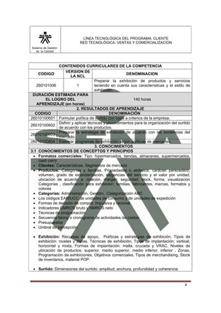 LÍNEA TECNOLÓGICA DEL PROGRAMA: CLIENTE
                            RED TECNOLÓGICA: VENTAS Y COMERCIALIZACION
Sistema de Gestión
   de la Calidad




               CONTENIDOS CURRICULARES DE LA COMPETENCIA
                   VERSION DE
    CODIGO                                            DENOMINACION
                      LA NCL
                                     Preparar la exhibición de productos y servicios
   260101006              1          teniendo en cuenta sus características y el estilo de
                                     exhibición.
 DURACIÓN ESTIMADA PARA
        EL LOGRO DEL                                       140 horas
   APRENDIZAJE (en horas)
                          2. RESULTADOS DE APRENDIZAJE
  CODIGO                                      DENOMINACIÓN
26010100601 Formular política de surtido con base a criterios de la empresa.
               Definir y aplicar técnicas y procedimientos para la organización del surtido
26010100602
               de acuerdo con los productos.
               Preparar la estrategia de exhibición de acuerdo con las tendencias del
26010100603
               mercado.
26010100604 Elaborar programas de exhibición según políticas de mercadeo.
                                     3. CONOCIMIENTOS
3.1 CONOCIMIENTOS DE CONCEPTOS Y PRINCIPIOS
 • Formatos comerciales: Tipo: hipermercados, tiendas, almacenes, supermercados,
    cash carry
 • Clientes: Características, Segmentos de mercado
 • Productos: Categorías y familias, Propiedades o atributos: carácter perecedero,
    volumen, grado de estandarización, exigencias del servicio y el valor por unidad,
    ubicación de acuerdo a: rotación, margen, seguridad, stock, forma, visualización
    Categorías , clasificación para exhibición: familias, fabricantes, marcas, formatos y
    colores
 • Categorías: Administración, Gestión, Categorización ABC
 • Los códigos EAN/UCC de unidades de consumo y de unidades de expedición
 • Formas de decisión de compra: Impulsiva y racional
 • Indicadores GMROS bruto y NMROS neto
 • Técnicas de programación:
 • Secuencia facing o cronograma de actividades de costos
 • Presupuestos
 • Umbral de percepción

 • Exhibición: Recursos de apoyo, Políticas y estrategias de exhibición, Tipos de
   exhibición: niveles y zonas, Técnicas de exhibición, Tipos de implantación: vertical,
   horizontal y mixta, Formas de implantación: malla, cruzada y VRAC, Niveles de
   ubicación de productos: superior, medio superior, medio inferior, inferior , Zonas,
   Programación de exhibiciones, Objetivos comerciales, Tipos de merchandising, Stock
   de inventarios, material POP.

 • Surtido: Dimensiones del surtido: amplitud, anchura, profundidad y coherencia


                                                                                        4
 