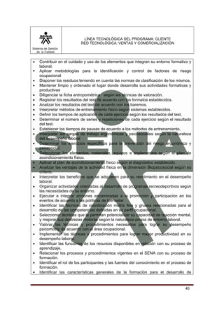 LÍNEA TECNOLÓGICA DEL PROGRAMA: CLIENTE
                           RED TECNOLÓGICA: VENTAS Y COMERCIALIZACION
Sistema de Gestión
   de la Calidad


•   Contribuir en el cuidado y uso de los elementos que integran su entorno formativo y
    laboral.
    Aplicar metodologías para la identificación y control de factores de riesgo
    ocupacional
•   Disponer los residuos teniendo en cuenta las normas de clasificación de los mismos.
•   Mantener limpio y ordenado el lugar donde desarrolla sus actividades formativas y
    productivas
•   Diligenciar la ficha antropométrica según las técnicas de valoración.
•   Registrar los resultados del test de acuerdo con los formatos establecidos.
•   Analizar los resultados del test de acuerdo con los baremos.
•   Interpretar métodos de entrenamiento físico según sistemas establecidos.
•   Definir los tiempos de aplicación de cada ejercicio según los resultados del test.
•   Determinar el número de series y repeticiones de cada ejercicio según el resultado
    del test.
•   Establecer los tiempos de pausas de acuerdo a los métodos de entrenamiento.
•   Interpretar las cargas de trabajo ergonómicas y psicosociales según la naturaleza
    del desempeño laboral
•   Determinar los ejercicios específicos para la prevención del riesgo ergonómico y
    psicosocial.
•   Seleccionar los elementos, materiales, equipos e implementos según el plan de
    acondicionamiento físico.
•   Aplicar el plan de acondicionamiento físico según el diagnóstico establecido.
•   Analizar las ventajas de la actividad física en la dimensión Biopsicosocial según su
    criterio.
•   Interpretar los beneficios que se adquieren para su rendimiento en el desempeño
    laboral.
•   Organizar actividades orientadas al desarrollo de programas recreodeportivos según
    las necesidades de su entorno.
•   Ejecutar e integrar acciones encaminadas a la promoción y participación en los
    eventos de acuerdo a las políticas de bienestar.
•   Identificar las técnicas de coordinación motriz fina y gruesa relacionadas para el
    desarrollo de las competencias definidas en su perfil ocupacional.
•   Seleccionar técnicas que le permitan potencializar su capacidad de reacción mental,
    y mejorar sus destrezas motoras según la naturaleza propia de entorno laboral.
•   Valorar las técnicas y procedimientos necesarios para lograr su desempeño
    psicomotriz de acuerdo con el área ocupacional.
•   Implementar las técnicas y procedimientos para lograr mayor productividad en su
    desempeño laboral.
•   Identificar las funciones de los recursos disponibles en relación con su proceso de
    aprendizaje.
•   Relacionar los procesos y procedimientos vigentes en el SENA con su proceso de
    formación.
•   Identificar el rol de los participantes y las fuentes del conocimiento en el proceso de
    formación.
•   Identificar las características generales de la formación para el desarrollo de



                                                                                       40
 