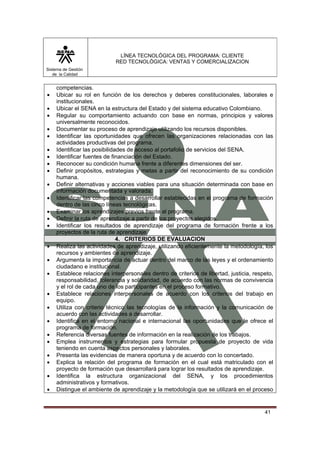 LÍNEA TECNOLÓGICA DEL PROGRAMA: CLIENTE
                            RED TECNOLÓGICA: VENTAS Y COMERCIALIZACION
Sistema de Gestión
   de la Calidad


    competencias.
•   Ubicar su rol en función de los derechos y deberes constitucionales, laborales e
    institucionales.
•   Ubicar el SENA en la estructura del Estado y del sistema educativo Colombiano.
•   Regular su comportamiento actuando con base en normas, principios y valores
    universalmente reconocidos.
•   Documentar su proceso de aprendizaje utilizando los recursos disponibles.
•   Identificar las oportunidades que ofrecen las organizaciones relacionadas con las
    actividades productivas del programa.
•   Identificar las posibilidades de acceso al portafolio de servicios del SENA.
•   Identificar fuentes de financiación del Estado.
•   Reconocer su condición humana frente a diferentes dimensiones del ser.
•   Definir propósitos, estrategias y metas a partir del reconocimiento de su condición
    humana.
•   Definir alternativas y acciones viables para una situación determinada con base en
    información documentada y valorada.
•   Identificar las competencias a desarrollar establecidas en el programa de formación
    dentro de las cinco líneas tecnológicas.
•   Examinar los aprendizajes previos frente al programa.
•   Definir la ruta de aprendizaje a partir de los proyectos elegidos.
•   Identificar los resultados de aprendizaje del programa de formación frente a los
    proyectos de la ruta de aprendizaje.
                              4. CRITERIOS DE EVALUACION
•   Realiza las actividades de aprendizaje, utilizando eficientemente la metodología, los
    recursos y ambientes de aprendizaje.
•   Argumenta la importancia de actuar dentro del marco de las leyes y el ordenamiento
    ciudadano e institucional.
•   Establece relaciones interpersonales dentro de criterios de libertad, justicia, respeto,
    responsabilidad, tolerancia y solidaridad, de acuerdo con las normas de convivencia
    y el rol de cada uno de los participantes en el proceso formativo.
•   Establece relaciones interpersonales de acuerdo con los criterios del trabajo en
    equipo.
•   Utiliza con criterio técnico las tecnologías de la información y la comunicación de
    acuerdo con las actividades a desarrollar.
•   Identifica en el entorno nacional e internacional las oportunidades que le ofrece el
    programa de formación.
•   Referencia diversas fuentes de información en la realización de los trabajos.
•   Emplea instrumentos y estrategias para formular propuesta de proyecto de vida
    teniendo en cuenta aspectos personales y laborales.
•   Presenta las evidencias de manera oportuna y de acuerdo con lo concertado.
•   Explica la relación del programa de formación en el cual está matriculado con el
    proyecto de formación que desarrollará para lograr los resultados de aprendizaje.
•   Identifica la estructura organizacional del SENA, y los procedimientos
    administrativos y formativos.
•   Distingue el ambiente de aprendizaje y la metodología que se utilizará en el proceso


                                                                                        41
 