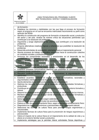 LÍNEA TECNOLÓGICA DEL PROGRAMA: CLIENTE
                           RED TECNOLÓGICA: VENTAS Y COMERCIALIZACION
Sistema de Gestión
   de la Calidad


    de formación.
•   Establece los dominios y debilidades con las que llega al proceso de formación
    según el programa en el cual se encuentra matriculado reconociendo su perfil como
    aprendiz del SENA.
•   Identifica la contribución del programa de formación al desarrollo social y productivo
    del sector y del país. Analiza de manera crítica las situaciones pertinentes que
    contribuyen a la resolución de problemas.
•   Argumenta y acoge objetivamente los criterios que contribuyen a la resolución de
    problemas
•   Propone alternativas creativas, lógicas y coherentes que posibiliten la resolución de
    problemas
•   Desarrolla actividades de autogestión orientadas hacia el mejoramiento personal
•   Aborda procesos de trabajo colaborativo orientados hacia la construcción colectiva
    en contextos sociales y productivos.
•   Armoniza los componentes racionales y emocionales en el desarrollo de los
    procesos de trabajo colectivo.
•   Identifica e integra los elementos de su contexto que le permiten redimensionar su
    proyecto de vida.
•   Vivencia su proyecto de vida en el marco del Desarrollo Humano Integral
•   Se comunica fácilmente con los miembros de la comunidad educativa.
•   Establece procesos comunicativos asertivos que posibilitan la convivencia en los
    contextos social y productivo
•   Resuelve conflictos mediante el uso de la racionalidad, la argumentación y la
    asertividad.
•   Establece acuerdos mediante el uso de procesos comunicativos, racionales y
    argumentados orientados hacia la resolución de problemas.
•   Aporta elementos en la construcción colectiva del conocimiento
•   Optimiza los recursos requeridos en el desarrollo de sus actividades formativas y
    productivas.
•   Contribuye en el cuidado y uso de los elementos que integran su entorno formativo y
    laboral.
•   Dispone los residuos teniendo en cuenta las normas de clasificación de los mismos.
•   Mantiene limpio y ordenado el lugar donde desarrolla sus actividades formativas y
    productivas.
•   Aplica los test de condición física según estándares.
•   Selecciona los ejercicios para el plan de acondicionamiento físico
•   Elabora el plan de acondicionamiento físico, según sistemas de entrenamiento físico
•   Diagnóstica los riesgos ergonómicos y psicosociales de su desempeño laboral.
•   Selecciona las técnicas de cultura física para prevenir riesgos ergonómicos y
    psicosociales.
•   Implementa técnicas de cultura física para la prevención de riesgos ergonómicos y
    psicosociales
•   Valora el impacto de la cultura física en el mejoramiento de la calidad de vida y su
    efecto en el entorno familiar social y productivo.
•   Implementa estrategias que le permitan liderar actividades físicas deportivas y



                                                                                      42
 