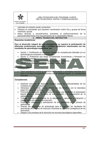 LÍNEA TECNOLÓGICA DEL PROGRAMA: CLIENTE
                           RED TECNOLÓGICA: VENTAS Y COMERCIALIZACION
Sistema de Gestión
   de la Calidad


   culturales en contexto social y productivo.
•  Participa en actividades que requieren coordinación motriz fina y gruesa de forma
   individual y grupal.
• Aplica técnicas y procedimientos orientados al perfeccionamiento de la
   psicomotricidad frente a los requerimientos de su desempeño laboral.
                        5. PERFIL TECNICO DEL INSTRUCTOR
Requisitos Académicos:

Para el desarrollo integral de esta competencia se requiere la participación de
diferentes profesionales asociados a perfiles académicos relacionados con los
resultados de aprendizajes específicos, así:

    •    Opción 1: Certificación en formación basada en competencias laborales y/o en
         aprendizaje por proyectos o relacionadas.
    •    Opción 2: Profesional que tenga competencias humanísticas y formación en
         Ciencias Humanas.
    •    Opción 3: Profesional educación física, recreación y deportes.
    •    Opción 4: Profesional ciencias de la salud ocupacional.

Experiencia Laboral:

    •    Tener experiencia mínima en procesos de formación o actividades laborales de 2
         años en el área de desarrollo humano con el enfoque basado en competencias
         laborales.

Competencias:

    •    Gestionar procesos de desarrollo humano según las particularidades de los
         contextos sociales y productivos.
    •    Interactuar idóneamente consigo mismo con los demás y con la naturaleza
         según los contextos sociales y productivos.
    •    Promover el desarrollo de las actividades físicas que posibiliten el desempeño
         laboral seguro y eficaz, un estilo de vida saludable y el mejoramiento de la
         calidad de vida
    •    Trabajar interdisciplinariamente en la planeación – ejecución y evaluación y
         mejoramiento del proceso de inducción.
    •    Propiciar la integración y participación de los aprendices en el proceso de
         aprendizaje.
    •    Orientar las actividades de aprendizaje para el logro de los resultados de
         aprendizaje del proceso de inducción motivando la actuación protagónica de los
         aprendices.
    •    Integrar a los procesos de la inducción los recursos tecnológicos disponibles.




                                                                                   43
 