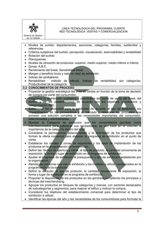 LÍNEA TECNOLÓGICA DEL PROGRAMA: CLIENTE
                            RED TECNOLÓGICA: VENTAS Y COMERCIALIZACION
Sistema de Gestión
   de la Calidad


 • Niveles de surtido: departamentos, secciones, categorías, familias, subfamiliar y
    referencias
 • Criterios subjetivos del surtido: percepción, visualización, esenciabilidad y rentabilidad
 • Rotación del surtido
 • Planogramas
 • Niveles de ubicación de productos: superior, medio superior, medio inferior e inferior
 • Zonas: A,B,C.
 • Rendimiento del lineal, Sensibilidad lineal
 • Margen y beneficio bruto y neto vs mts2 de exhibición
 • Índices de canibalismo
 • Rentabilidad:       método de cálculo, Índices de rentabilidad, por categorías,
    Productividad de la categoría
3.2 CONOCIMIENTOS DE PROCESO
 • Proyectar la gestión estratégica del área de ventas en función de la toma de decisión
    de compra por parte del consumidor.
 • Programar la distribución cualitativa y cuantitativa del punto de venta del lineal, del
    surtido y de las presentaciones de acuerdo con los objetivos corporativos y
    categorización ABC.
 • Seleccionar los productos para la exhibición de acuerdo al tipo de exhibición, los
    requerimientos de los proveedores y el mercado y relacionar los productos que
    proveen una solución completa a las necesidades importantes del consumidor,
    seleccionadas y administradas.
 • Manejar la Categoría de productos que los consumidores perciben como
    interrelacionados para satisfacer sus necesidades, es con base en el volumen e
    importancia de la categoría dentro del local
 • Considerar la permanencia, estacionalidad y la promoción de los productos que
    forman la oferta comercial para elaborar el programa de exhibición en el punto de
    venta.
 • Establecer los niveles o zonas de exposición y los tipos de implantación de los
    productos en la programación de la exhibición.
 • Definir las fechas de apertura y cierre, el tipo de producto, la cantidad conveniente de
    exposición, la forma y lugar de exhibición en el programa de exhibición.
 • Ajustar el programa de exhibición al presupuesto y tipo de exhibición establecido por
    la organización.
 • Atender las personas que van la exhibición y los muebles a utilizar considerados en la
    programación de la exhibición.
 • Definir la duración, el tipo de producto, la cantidad conveniente de exposición, la
    forma y lugar de exhibición en el programa de exhibición.
 • Proponer la disposición de los productos en las góndolas cumpliendo los principios y
    técnicas del merchandising.
 • Agrupar los productos en bloques de categorías y marcas, con sectores destacados
    de subcategorías y segmentos, para mejorar el tráfico y motivar la compra.
 • Considerar los objetivos del establecimiento comercial para determinar el tipo de
    exhibición a utilizar.
 • Identificar las épocas del año y las necesidades de los consumidores para formular la



                                                                                         5
 