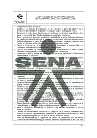 LÍNEA TECNOLÓGICA DEL PROGRAMA: CLIENTE
                           RED TECNOLÓGICA: VENTAS Y COMERCIALIZACION
Sistema de Gestión
   de la Calidad


  táctica comercial de exhibición.
• Establecer las tácticas promocionales de la exhibición a partir del objetivo de la
  exhibición, los indicadores de gestión, el producto elegido y el espacio físico..
• Considerar el imán, grado de atracción o impulso de compra que un producto ejerza
  sobre el consumidor para fijar las tácticas comerciales de exhibición.
• Tener en cuenta la dirección, localización, visibilidad y atractivo de los productos en
  los lineales para la utilización de la estrategia comercial de exhibición y presentación
  de los productos en el punto de venta. Valorar los niveles y zonas de exhibición para
  montar la exhibición en los diferentes espacios del punto de venta.
• Pautar la ubicación de los productos, el color, la iluminación, el material POP y la
  creatividad de la exhibición para la fijación de estrategias.
• Fijar las exhibiciones de los productos y servicios de acuerdo con la rotación de los
  productos, los márgenes, el producto líder y el tipo de consumidor
• Valorar las zonas y niveles de exposición con el fin de determinar la ubicación y
  rentabilidad de la exhibición.
• Calcular los indicadores exhibición vs rotación para medir la capacidad de reposición
  y el stock en góndola.
• Abastecer los productos en el momento requerido, en el lugar adecuado, en la
  cantidad precisa, al precio establecido para el consumidor y en condiciones de
  calidad.
• Utilizar las estanterías y góndolas, con base en el análisis de ventas y rentabilidad en
  los productos en una categoría.
• Definir la política de surtido acorde con el segmento de mercado y las necesidades y
  características de los clientes teniendo en cuenta el tipo de formato y la línea de
  productos.
• Diseñar la política de surtido teniendo en cuenta la rentabilidad, el espacio, la rotación
  del surtido y las dimensiones del mismo.
• Hacer la estructuración del surtido a partir del ordenamiento de las referencias en
  grupos y niveles que permiten su identificación y clasificación.
• Establecer las dimensiones del surtido con base en las estrategias de exhibición, el
  espacio físico, la disponibilidad financiera, el perfil socioeconómico y el volumen y
  concentración de la categoría.
• Seleccionar el surtido a partir de las políticas y estrategias de exhibición y objetivos
  comerciales Considerar los tipos de productos, la diversidad de productos y las
  marcas en la selección de surtido y gestión de stocks.
• Considerar los resultados sobre nuevos clientes y grado de recordación de productos
  o marcas para evaluar la rentabilidad de la exhibición.
• Evaluar la participación de la exhibición en el volumen de ventas para determinar la
  rentabilidad de la exhibición de los productos y servicios en el punto de venta.
• Medir la rentabilidad de la exhibición en función del volumen de ventas y el retorno
  sobre la inversión.
• Calcular los metros lineales dedicados a la categoría y a la cantidad de referencias a
  partir de la relación ventas-surtido y determinar el rendimiento del espacio con base
  en los márgenes arrojados por las marcas en una unidad de tiempo.
• Medir la rentabilidad de la superficie de ventas en proporción con los metros
  cuadrados del establecimiento y la cantidad de dinero en proporción al área del local


                                                                                        6
 
