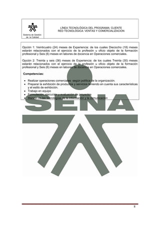 LÍNEA TECNOLÓGICA DEL PROGRAMA: CLIENTE
                           RED TECNOLÓGICA: VENTAS Y COMERCIALIZACION
Sistema de Gestión
   de la Calidad



Opción 1: Veinticuatro (24) meses de Experiencia: de los cuales Dieciocho (18) meses
estarán relacionados con el ejercicio de la profesión u oficio objeto de la formación
profesional y Seis (6) meses en labores de docencia en Operaciones comerciales.

Opción 2: Treinta y seis (36) meses de Experiencia: de los cuales Treinta (30) meses
estarán relacionados con el ejercicio de la profesión u oficio objeto de la formación
profesional y Seis (6) meses en labores de docencia en Operaciones comerciales.

Competencias:

 • Realizar operaciones comerciales según política de la organización.
 • Preparar la exhibición de productos y servicios teniendo en cuenta sus características
   y el estilo de exhibición.
 • Trabajo en equipo
 • Formulación, ejecución y evaluación de proyectos
 • Manejo de las tecnologías de la información y la comunicación




                                                                                      8
 