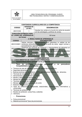 LÍNEA TECNOLÓGICA DEL PROGRAMA: CLIENTE
                          RED TECNOLÓGICA: VENTAS Y COMERCIALIZACION
Sistema de Gestión
   de la Calidad




              CONTENIDOS CURRICULARES DE LA COMPETENCIA
                  VERSION DE
    CODIGO                                          DENOMINACION
                     LA NCL
                                  Impulsar las ventas en el punto de venta de acuerdo
   260101036            1
                                  con las estrategias y políticas de ventas.
 DURACIÓN ESTIMADA PARA
EL LOGRO DEL APRENDIZAJE                                 60 horas
          (en horas)
                        2. RESULTADOS DE APRENDIZAJE
  CODIGO                                  DENOMINACIÓN
              Aplicar técnicas y procedimientos para garantizar la calidad de los
26010103601 productos alimenticios ofrecidos en el punto de venta según normas y
              procedimientos vigentes
              Organizar las acciones de exhibición y merchandising de alimentos en
26010103602
              los puntos de venta según lineamientos de la organización.
              Aplicar acciones promocionales y técnicas de degustación de alimentos
26010103603
              según el plan promocional
              Apoyar las pruebas demostrativas de alimentos en los puntos de venta
26010103604
              según el plan promocional.
                                 3. CONOCIMIENTOS
3.1 CONOCIMIENTOS DE CONCEPTOS Y PRINCIPIOS
   - Características físico químicas de los productos
    -   Tipos de productos: productos           precederos    y   no    perecederos
        Compatibilidad entre productos
• Tiempos de vida útil. Niveles o grados de calidad de los productos
• Seguridad alimentaría
• Buenas practicas de manufactura –BPM, para el manejo higiénico de alimentos.
• Técnicas de manipulación de alimentos
• Herramientas para la Gestión de Calidad
• Recibo y despacho de mercancías
• Manejo de inventarios: Definición, objetivos
• Técnicas de manejo de inventarios
• Manejo de inventarios en el punto de venta
• Rotación de productos
• Tipos de exhibiciones: Temporada, estacionales, promocionales, informativos y
  comerciales
• Técnicas de exhibición
• Niveles de exhibición: zonas frías y calientes
• Vitrinismo
    -   Promociones

• Ficha promocional
• Material promocional Tipos de promociones


                                                                                   9
 