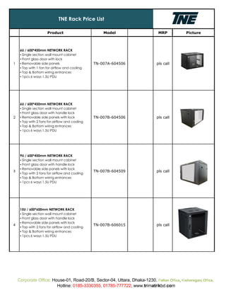 Product Model MRP Picture
1
6U / 600*450mm NETWORK RACK
▪ Single section wall mount cabinet
▪ Front glass door with lock
▪ Removable side panels
▪ Top with 1 fan for airflow and cooling
▪ Top & Bottom wiring entrances
▪ 1pcs 6 ways 1.5U PDU
TN-007A-604506 pls call
2
6U / 600*450mm NETWORK RACK
▪ Single section wall mount cabinet
▪ Front glass door with handle lock
▪ Removable side panels with lock
▪ Top with 2 fans for airflow and cooling
▪ Top & Bottom wiring entrances
▪ 1pcs 6 ways 1.5U PDU
TN-007B-604506 pls call
3
9U / 600*450mm NETWORK RACK
▪ Single section wall mount cabinet
▪ Front glass door with handle lock
▪ Removable side panels with lock
▪ Top with 2 fans for airflow and cooling
▪ Top & Bottom wiring entrances
▪ 1pcs 6 ways 1.5U PDU
TN-007B-604509 pls call
4
15U / 600*600mm NETWORK RACK
▪ Single section wall mount cabinet
▪ Front glass door with handle lock
▪ Removable side panels with lock
▪ Top with 2 fans for airflow and cooling
▪ Top & Bottom wiring entrances
▪ 1pcs 6 ways 1.5U PDU
TN-007B-606015 pls call
TNE Rack Price List
Corporate Office: House-01, Road-20/B, Sector-04, Uttara, Dhaka-1230. Paltan Office, Kishoreganj Office.
Hotline: 0185-3330355, 01785-777722; www.trimatrikbd.com
 