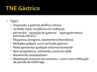    Tipo I
     Associado a gastrite atrófica crônica
     70-80%; maior incidência em mulheres
     pH neutro secreção de gastrina hipergastrinemia
        estimula céls ECL
       Pequenos, benignos, raramente sintomáticos
       Múltiplos pólipos <1cm no fundo gástrico
       Pode apresentar qualquer sintoma hormonal
       Bom prognóstico, sobrevida 5 anos em 96%
       Raramente metastatizam
       Metástases ocorrem em tumores > 2cm e com infiltração
        da parede do estômago
 