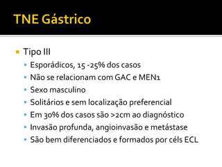    Tipo III
     Esporádicos, 15 -25% dos casos
     Não se relacionam com GAC e MEN1
     Sexo masculino
     Solitários e sem localização preferencial
     Em 30% dos casos são >2cm ao diagnóstico
     Invasão profunda, angioinvasão e metástase
     São bem diferenciados e formados por céls ECL
 