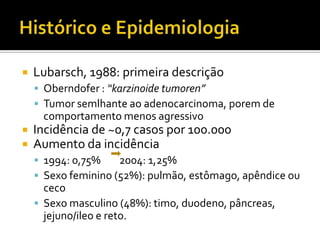    Lubarsch, 1988: primeira descrição
     Oberndofer : “karzinoide tumoren”
     Tumor semlhante ao adenocarcinoma, porem de
     comportamento menos agressivo
   Incidência de ~0,7 casos por 100.000
   Aumento da incidência
     1994: 0,75%    2004: 1,25%
     Sexo feminino (52%): pulmão, estômago, apêndice ou
      ceco
     Sexo masculino (48%): timo, duodeno, pâncreas,
      jejuno/ileo e reto.
 