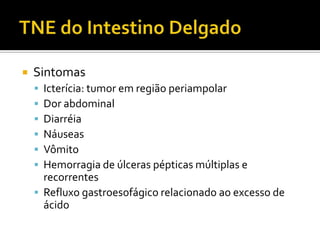    Sintomas
     Icterícia: tumor em região periampolar
     Dor abdominal
     Diarréia
     Náuseas
     Vômito
     Hemorragia de úlceras pépticas múltiplas e
      recorrentes
     Refluxo gastroesofágico relacionado ao excesso de
      ácido
 
