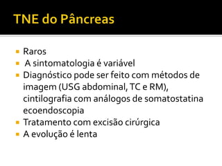    Raros
    A sintomatologia é variável
   Diagnóstico pode ser feito com métodos de
    imagem (USG abdominal, TC e RM),
    cintilografia com análogos de somatostatina
    ecoendoscopia
   Tratamento com excisão cirúrgica
   A evolução é lenta
 