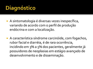    A sintomatologia é diversas vezes inespecífica,
    variando de acordo com o perfil de produção
    endócrina e com a localização.

   A característica síndrome carcinóide, com fogachos,
    rubor facial e diarréia, é de rara ocorrência,
    incidindo em 3% a 5% dos pacientes, geralmente já
    possuidores de neoplasias em estágio avançado de
    desenvolvimento e de disseminação.
 