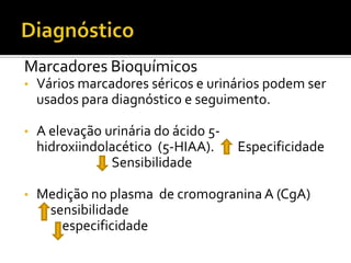 Marcadores Bioquímicos
•   Vários marcadores séricos e urinários podem ser
    usados para diagnóstico e seguimento.

•   A elevação urinária do ácido 5-
    hidroxiindolacético (5-HIAA).     Especificidade
                Sensibilidade

•   Medição no plasma de cromogranina A (CgA)
     sensibilidade
       especificidade
 