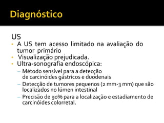 US
•   A US tem acesso limitado na avaliação do
    tumor primário
•   Visualização prejudicada.
•   Ultra-sonografia endoscópica:
    – Método sensível para a detecção
      de carcinóides gástricos e duodenais
    – Detecção de tumores pequenos (2 mm-3 mm) que são
      localizados no lúmen intestinal
    – Precisão de 90% para a localização e estadiamento de
      carcinóides colorretal.
 