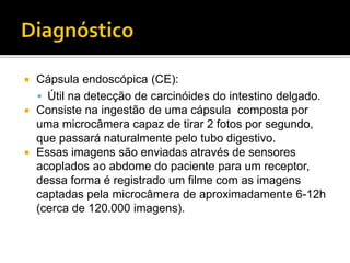   Cápsula endoscópica (CE):
     Útil na detecção de carcinóides do intestino delgado.
   Consiste na ingestão de uma cápsula composta por
    uma microcâmera capaz de tirar 2 fotos por segundo,
    que passará naturalmente pelo tubo digestivo.
   Essas imagens são enviadas através de sensores
    acoplados ao abdome do paciente para um receptor,
    dessa forma é registrado um filme com as imagens
    captadas pela microcâmera de aproximadamente 6-12h
    (cerca de 120.000 imagens).
 