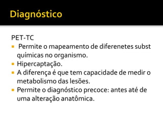 PET-TC
 Permite o mapeamento de diferenetes subst
  químicas no organismo.
 Hipercaptação.
 A diferença é que tem capacidade de medir o
  metabolismo das lesões.
 Permite o diagnóstico precoce: antes até de
  uma alteração anatômica.
 