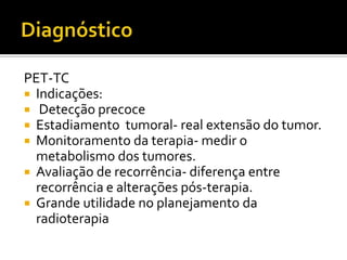 PET-TC
 Indicações:
 Detecção precoce
 Estadiamento tumoral- real extensão do tumor.
 Monitoramento da terapia- medir o
  metabolismo dos tumores.
 Avaliação de recorrência- diferença entre
  recorrência e alterações pós-terapia.
 Grande utilidade no planejamento da
  radioterapia
 