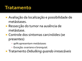    Avaliação da localização e possibilidade de
    metástases.
   Ressecção do tumor na ausência de
    metástase.
   Controle dos sintomas carcinóides (se
    presentes)
     ▪ 90% apresentam metástases
     ▪ Exceção: ovariano e bronquial.
   Tratamento Debulking quando irresecáveis
 