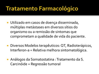    Utilizado em casos de doença disseminada,
    múltiplas metástases em diversos sítios do
    organismo ou a remissão de sintomas que
    comprometam a qualidade de vida do paciente.

   Diversos Modelos terapêuticos: QT, Radioterápicos,
    Interferon-a = Relativa melhora sintomatológica.

   Análogos da Somatostatina : Tratamento da S.
    Carcinóide + Regressão tumoral
 