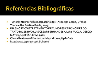    Tumores Neuroendócrinos(Carcinóides): Aspéctos Gerais, Dr Riad
    Youne e Dra Cristina Brada, 2009
   DIAGNÓSTICO E TRATAMENTO DE TUMORES CARCINÓIDES DO
    TRATO DIGESTIVO LUIS CÉSAR FERNANDES*, LUIZ PUCCA, DELCIO
    MATOS, UNIFESP-EPM, 2oo2
   Clinical features of the carcinoid syndrome, UpToDate
   http://www.capview.com.br/home
 
