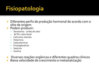  Diferentes perfis de produção hormonal de acordo com o
  sítio de origem
 Podem produzir:
       Serotonina : ondas de calor
        ACTH: rubor facial
       Calicreína: diarréia
       Histamina
       Catecolaminas
       Prostaglandinas
       Gastrina
       Insulina

   Diversas reações orgânicas e diferentes quadros clínicos
   Baixa velocidade de crescimento e metastatização
 