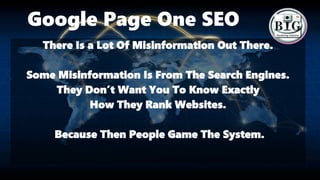 Google Page One SEO
There Is a Lot Of Misinformation Out There.
Some Misinformation Is From The Search Engines.
They Don’t Want You To Know Exactly
How They Rank Websites.
Because Then People Game The System.
 