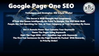 Google Page One SEO
Techniques and Strategies: Old School Works!
The Secret is Well Thought Out Congruency.
If Your Site Seems Intelligently On Point To Google, You Will Rank Well.
People Are Not Searching For You, or Your Company, or Your Invention By Name
Get A Domain Name That Contains Your Keywords
Name The Pages Using Keywords
Start The Page With <H1> Headline tags with Keywords
The First Few Sentences On the Page Should Be Packed With Kewords,
In Priority Order!
 