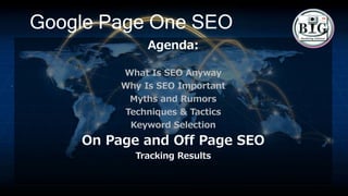 Google Page One SEO
Agenda:
What Is SEO Anyway
Why Is SEO Important
Myths and Rumors
Techniques & Tactics
Keyword Selection
On Page and Off Page SEO
Tracking Results
 