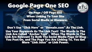 Google Page One SEO
On Page / Off Page SEO
When Linking To Your Site
From Social Media or Elsewere:
Don’t Use “Click Here” or “Domain.com” As The Link.
Use Your Keywords As The Link Text! The Words In The
Link Are Called “Anchor Text”. When The Words In The
Link Are Relevant To Both The Social Media Page Or Blog
You Post On, and The Page You Are Linking To, You Get
More “Link Juice” or Link Power.
 