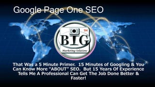 Google Page One SEO
That Was a 5 Minute Primer. 15 Minutes of Googling & You
Can Know More “ABOUT” SEO. But 15 Years Of Experience
Tells Me A Professional Can Get The Job Done Better &
Faster!
 