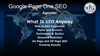 Google Page One SEO
Agenda:
What Is SEO Anyway
Why Is SEO Important
Myths and Rumors
Techniques & Tactics
Keyword Selection
On Page and Off Page SEO
Tracking Results
 