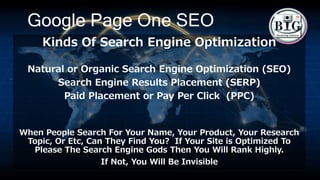 Google Page One SEO
Kinds Of Search Engine Optimization
Natural or Organic Search Engine Optimization (SEO)
Search Engine Results Placement (SERP)
Paid Placement or Pay Per Click (PPC)
When People Search For Your Name, Your Product, Your Research
Topic, Or Etc, Can They Find You? If Your Site is Optimized To
Please The Search Engine Gods Then You Will Rank Highly.
If Not, You Will Be Invisible
 