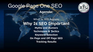 Google Page One SEO
Agenda:
What Is SEO Anyway
Why Is SEO Important
Myths and Rumors
Techniques & Tactics
Keyword Selection
On Page and Off Page SEO
Tracking Results
 