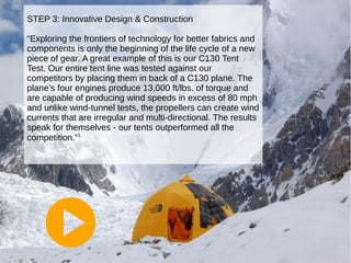 STEP 3: Innovative Design & Construction
“Exploring the frontiers of technology for better fabrics and
components is only the beginning of the life cycle of a new
piece of gear. A great example of this is our C130 Tent
Test. Our entire tent line was tested against our
competitors by placing them in back of a C130 plane. The
plane’s four engines produce 13,000 ft/lbs. of torque and
are capable of producing wind speeds in excess of 80 mph
and unlike wind-tunnel tests, the propellers can create wind
currents that are irregular and multi-directional. The results
speak for themselves - our tents outperformed all the
competition.”1

 