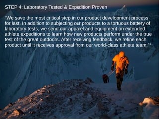 STEP 4: Laboratory Tested & Expedition Proven
“We save the most critical step in our product development process
for last. In addition to subjecting our products to a tortuous battery of
laboratory tests, we send our apparel and equipment on extended
athlete expeditions to learn how new products perform under the true
test of the great outdoors. After receiving feedback, we refine each
product until it receives approval from our world-class athlete team.” 1

 