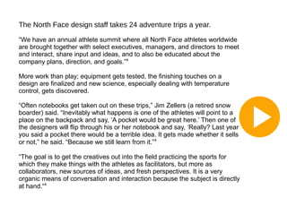 The North Face design staff takes 24 adventure trips a year.
“We have an annual athlete summit where all North Face athletes worldwide
are brought together with select executives, managers, and directors to meet
and interact, share input and ideas, and to also be educated about the
company plans, direction, and goals.”4
More work than play; equipment gets tested, the finishing touches on a
design are finalized and new science, especially dealing with temperature
control, gets discovered.
“Often notebooks get taken out on these trips,” Jim Zellers (a retired snow
boarder) said. “Inevitably what happens is one of the athletes will point to a
place on the backpack and say, ‘A pocket would be great here.’ Then one of
the designers will flip through his or her notebook and say, ‘Really? Last year
you said a pocket there would be a terrible idea. It gets made whether it sells
or not,” he said. “Because we still learn from it.”4
“The goal is to get the creatives out into the field practicing the sports for
which they make things with the athletes as facilitators, but more as
collaborators, new sources of ideas, and fresh perspectives. It is a very
organic means of conversation and interaction because the subject is directly
at hand.“4

 