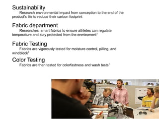 Sustainability
Research environmental impact from conception to the end of the
product's life to reduce their carbon footprint

Fabric department
Researches smart fabrics to ensure athletes can regulate
temperature and stay protected from the enmiroment3

Fabric Testing
Fabrics are vigorously tested for moisture control, pilling, and
windblock3

Color Testing

Fabrics are then tested for colorfastness and wash tests1

 