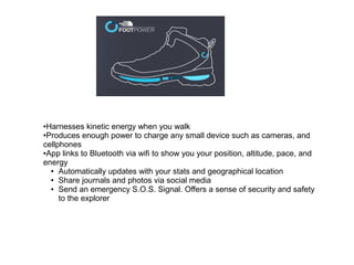 ●Harnesses kinetic energy when you walk
●Produces enough power to charge any small device such as cameras, and
cellphones
●App links to Bluetooth via wifi to show you your position, altitude, pace, and
energy
● Automatically updates with your stats and geographical location
● Share journals and photos via social media
● Send an emergency S.O.S. Signal. Offers a sense of security and safety
to the explorer
 
