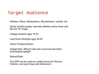 Target Audience
Athletes, Hikers, Backpackers, Mountaineers, cyclists, ect.
Sports minded people- wannabe athletes and/or those who
like the "fit" image
College students ages 18-30
Lead Active lifestyles ages 30-55
Active Families/children
Gadget Man -affluent male who must have the latest
technological gadget"
Retired/Older
The GPS can be used as a safety device for Women,
Children, and even those with Alzheimer's.
 