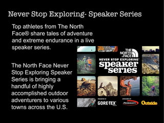 Never Stop Exploring- Speaker Series
Top athletes from The North
Face® share tales of adventure
and extreme endurance in a live
speaker series.
The North Face Never
Stop Exploring Speaker
Series is bringing a
handful of highly
accomplished outdoor
adventurers to various
towns across the U.S.
 